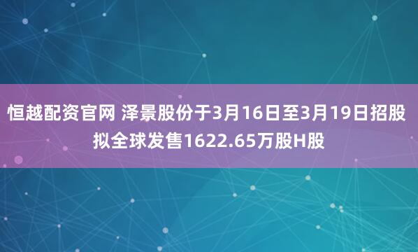 恒越配资官网 泽景股份于3月16日至3月19日招股 拟全球发售1622.65万股H股