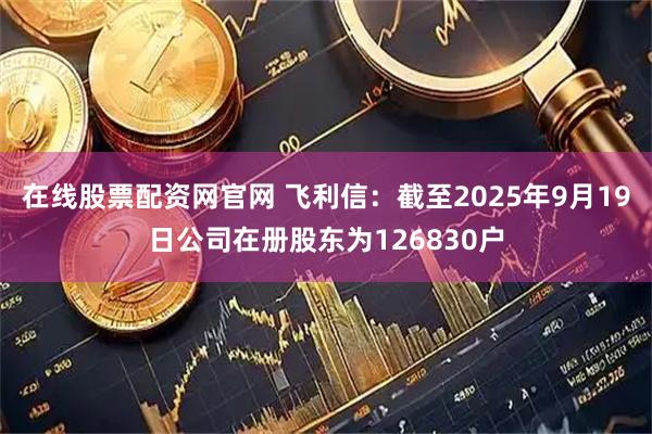 在线股票配资网官网 飞利信：截至2025年9月19日公司在册股东为126830户