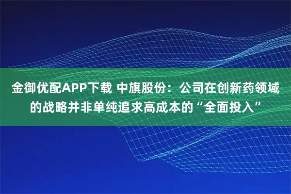 金御优配APP下载 中旗股份：公司在创新药领域的战略并非单纯追求高成本的“全面投入”