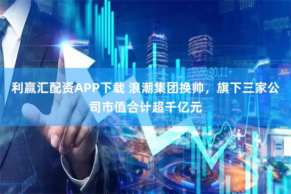 利赢汇配资APP下载 浪潮集团换帅，旗下三家公司市值合计超千亿元