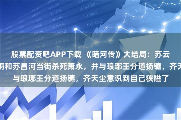 股票配资吧APP下载 《暗河传》大结局：苏云绣带走白鹤淮，苏暮雨和苏昌河当街杀死萧永，并与琅琊王分道扬镳，齐天尘意识到自己狭隘了