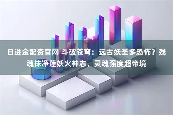 日进金配资官网 斗破苍穹:远古妖圣多恐怖?残魂抹净莲妖火神志,灵魂强度超帝境