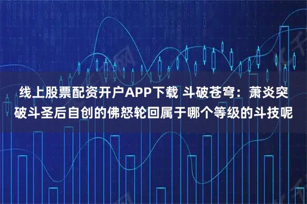 线上股票配资开户APP下载 斗破苍穹:萧炎突破斗圣后自创的佛怒轮回属于哪个等级的斗技呢