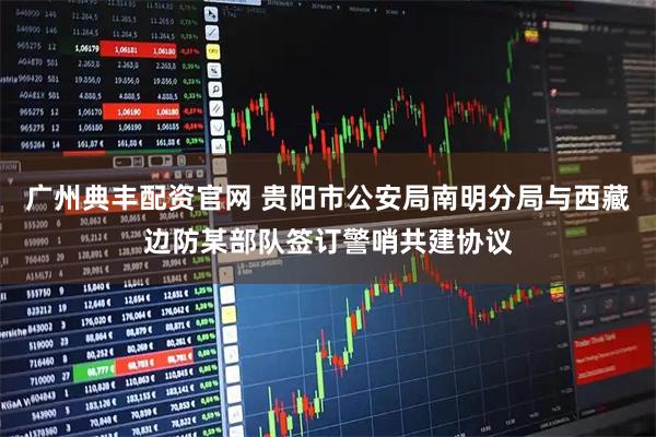 广州典丰配资官网 贵阳市公安局南明分局与西藏边防某部队签订警哨共建协议