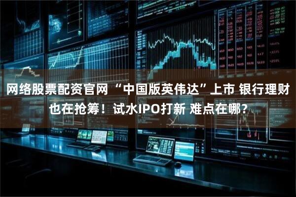 网络股票配资官网 “中国版英伟达”上市 银行理财也在抢筹！试水IPO打新 难点在哪？