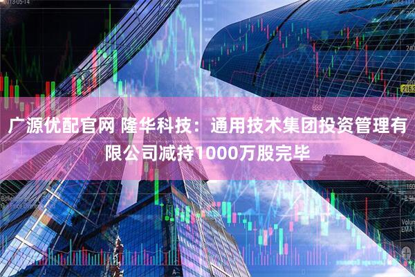 广源优配官网 隆华科技：通用技术集团投资管理有限公司减持1000万股完毕