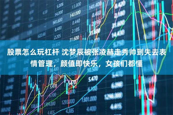 股票怎么玩杠杆 沈梦辰被张凌赫走秀帅到失去表情管理，颜值即快乐，女孩们都懂