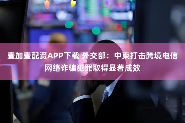 壹加壹配资APP下载 外交部：中柬打击跨境电信网络诈骗犯罪取得显著成效