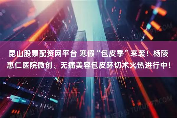 昆山股票配资网平台 寒假“包皮季”来袭！杨陵惠仁医院微创、无痛美容包皮环切术火热进行中！