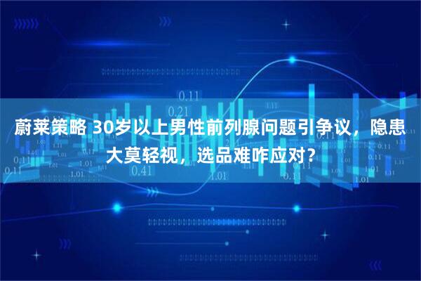 蔚莱策略 30岁以上男性前列腺问题引争议，隐患大莫轻视，选品难咋应对？