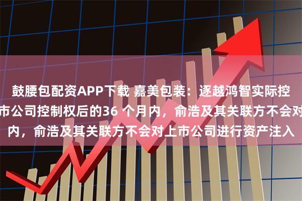 鼓腰包配资APP下载 嘉美包装：逐越鸿智实际控制人俞浩承诺，取得上市公司控制权后的36 个月内，俞浩及其关联方不会对上市公司进行资产注入