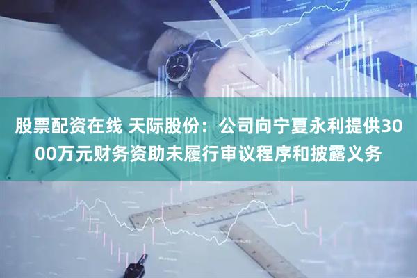 股票配资在线 天际股份：公司向宁夏永利提供3000万元财务资助未履行审议程序和披露义务