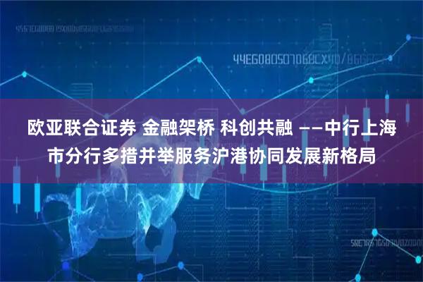 欧亚联合证券 金融架桥 科创共融 ——中行上海市分行多措并举服务沪港协同发展新格局
