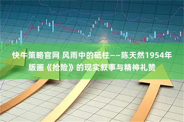 快牛策略官网 风雨中的砥柱——陈天然1954年版画《抢险》的现实叙事与精神礼赞