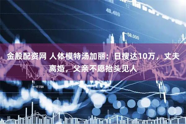 金股配资网 人体模特汤加丽：日搜达10万，丈夫离婚，父亲不愿抬头见人
