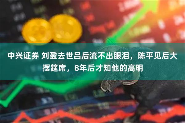 中兴证券 刘盈去世吕后流不出眼泪，陈平见后大摆筵席，8年后才知他的高明
