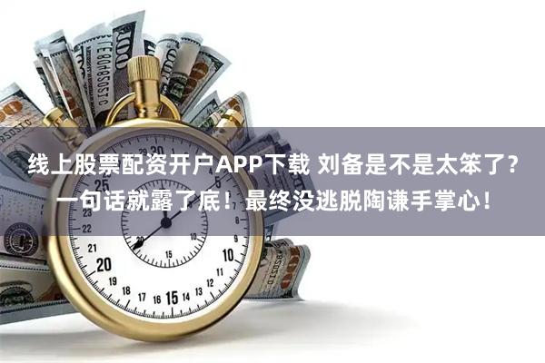 线上股票配资开户APP下载 刘备是不是太笨了？一句话就露了底！最终没逃脱陶谦手掌心！