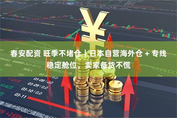 春安配资 旺季不堵仓｜日本自营海外仓 + 专线稳定舱位，卖家备货不慌