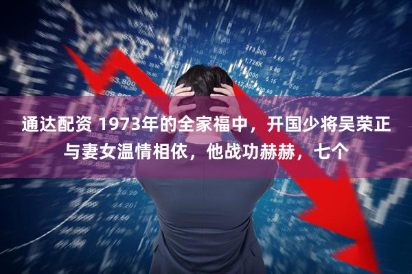 通达配资 1973年的全家福中，开国少将吴荣正与妻女温情相依，他战功赫赫，七个