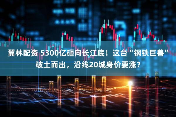 翼林配资 5300亿砸向长江底！这台“钢铁巨兽”破土而出，沿线20城身价要涨？