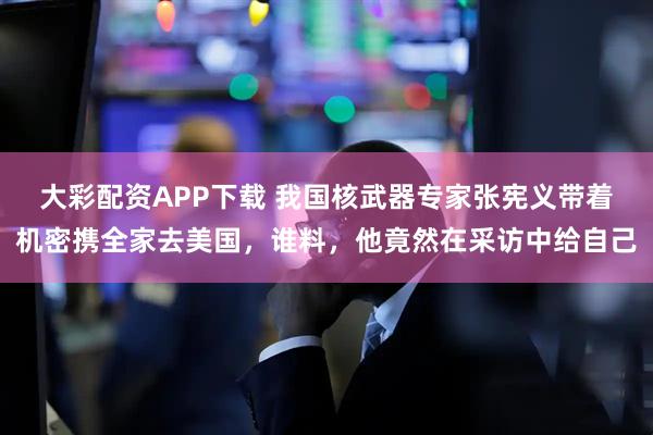 大彩配资APP下载 我国核武器专家张宪义带着机密携全家去美国，谁料，他竟然在采访中给自己