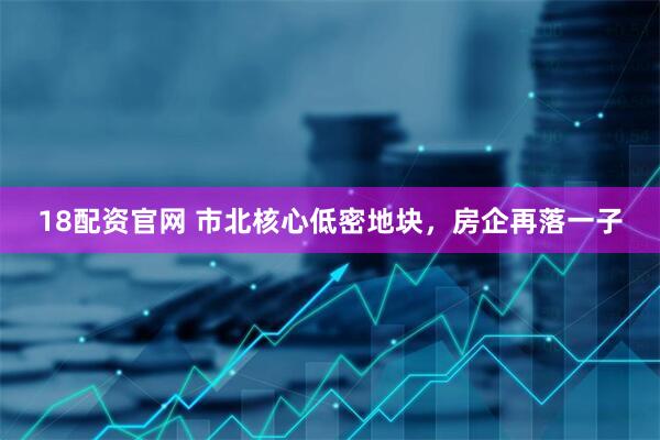 18配资官网 市北核心低密地块，房企再落一子