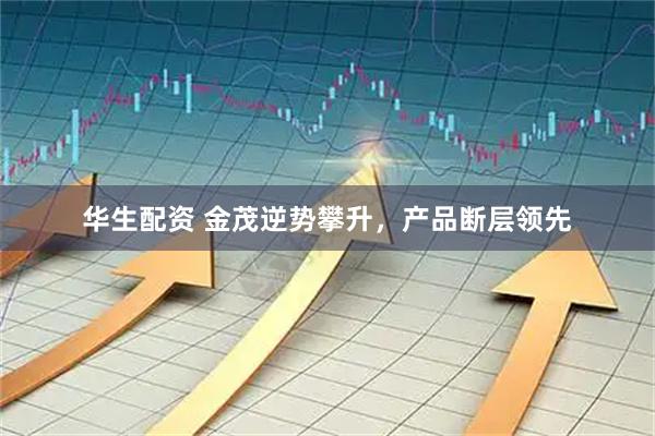 华生配资 金茂逆势攀升，产品断层领先