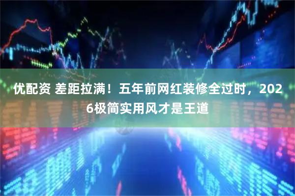 优配资 差距拉满！五年前网红装修全过时，2026极简实用风才是王道