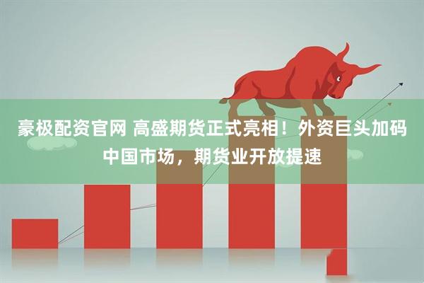 豪极配资官网 高盛期货正式亮相！外资巨头加码中国市场，期货业开放提速
