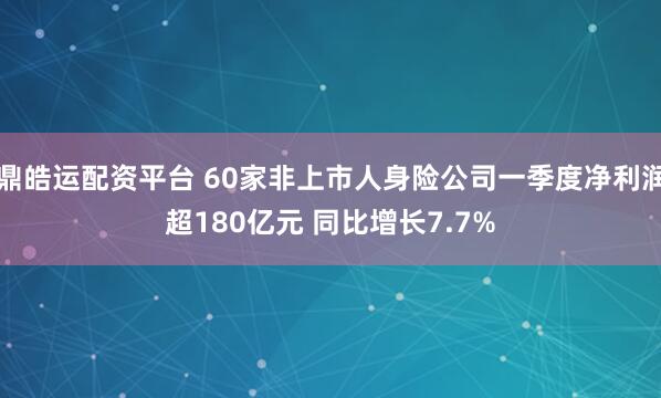 鼎皓运配资平台 60家非上市人身险公司一季度净利润超180亿元 同比增长7.7%