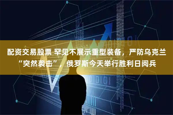 配资交易股票 罕见不展示重型装备，严防乌克兰“突然袭击”，俄罗斯今天举行胜利日阅兵